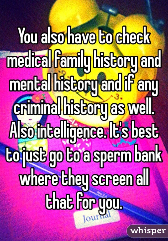 You also have to check medical family history and mental history and if any criminal history as well. Also intelligence. It's best to just go to a sperm bank where they screen all that for you. 
