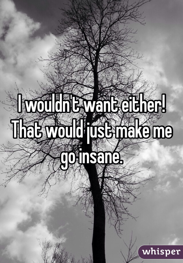 I wouldn't want either! That would just make me go insane.