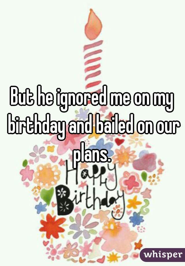 But he ignored me on my birthday and bailed on our plans. 