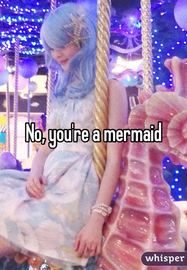 No, you're a mermaid 