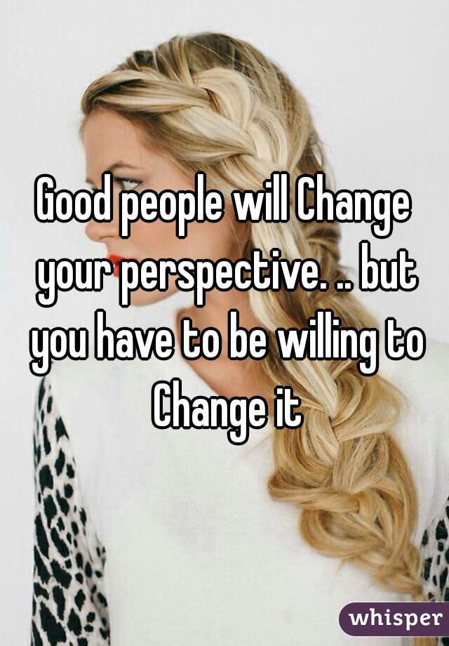 Good people will Change your perspective. .. but you have to be willing to Change it