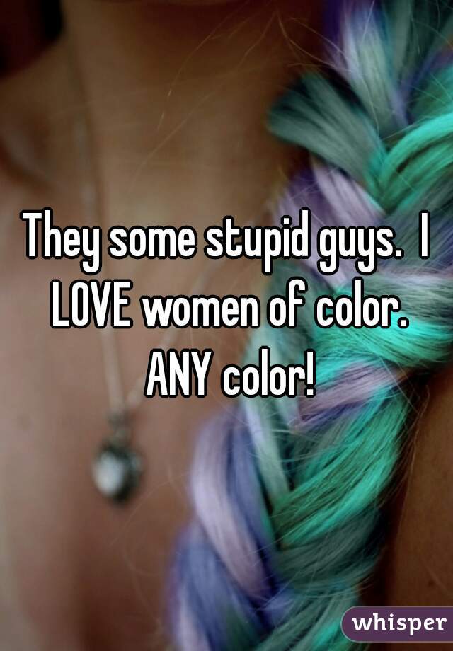 They some stupid guys.  I LOVE women of color. ANY color!