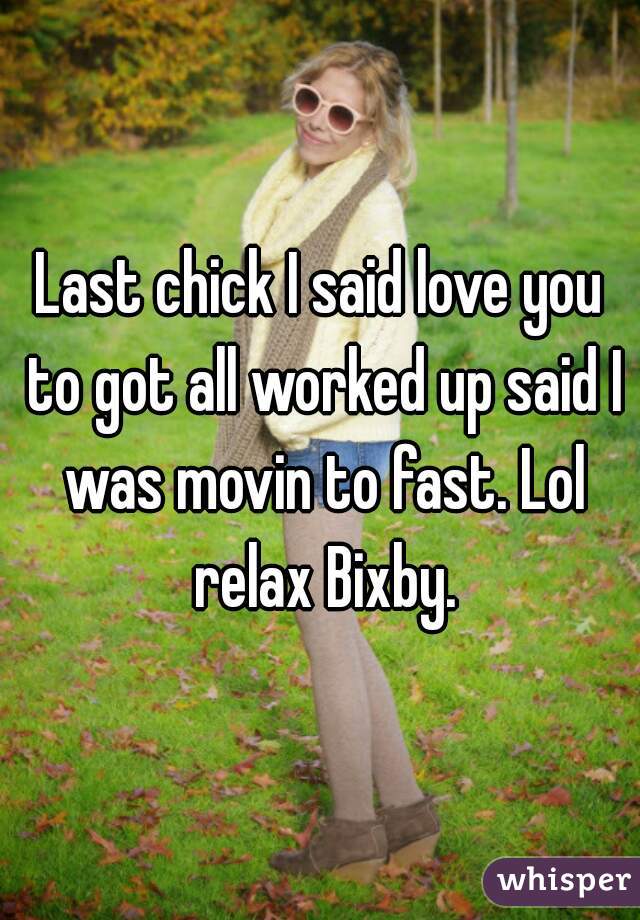 Last chick I said love you to got all worked up said I was movin to fast. Lol relax Bixby.