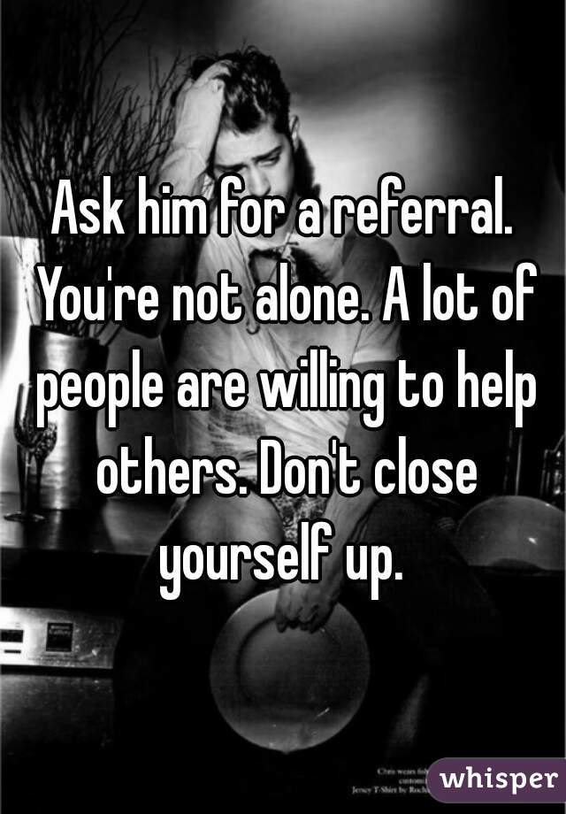Ask him for a referral. You're not alone. A lot of people are willing to help others. Don't close yourself up. 