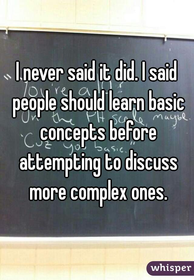 I never said it did. I said people should learn basic concepts before attempting to discuss more complex ones.