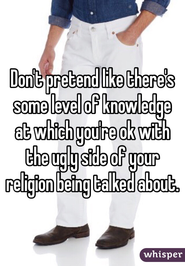Don't pretend like there's some level of knowledge at which you're ok with the ugly side of your religion being talked about. 