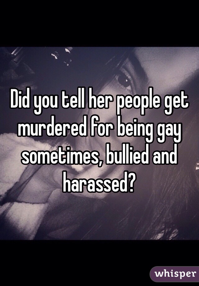 Did you tell her people get murdered for being gay sometimes, bullied and harassed?
