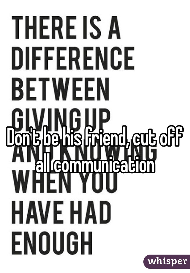 Don't be his friend, cut off all communication