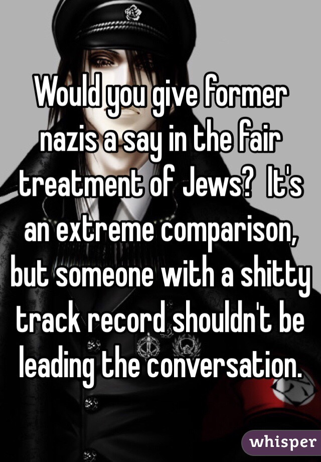 Would you give former nazis a say in the fair treatment of Jews?  It's an extreme comparison, but someone with a shitty track record shouldn't be leading the conversation. 