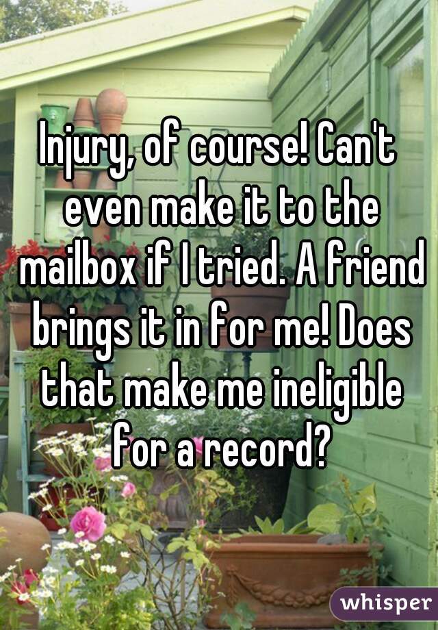 Injury, of course! Can't even make it to the mailbox if I tried. A friend brings it in for me! Does that make me ineligible for a record?