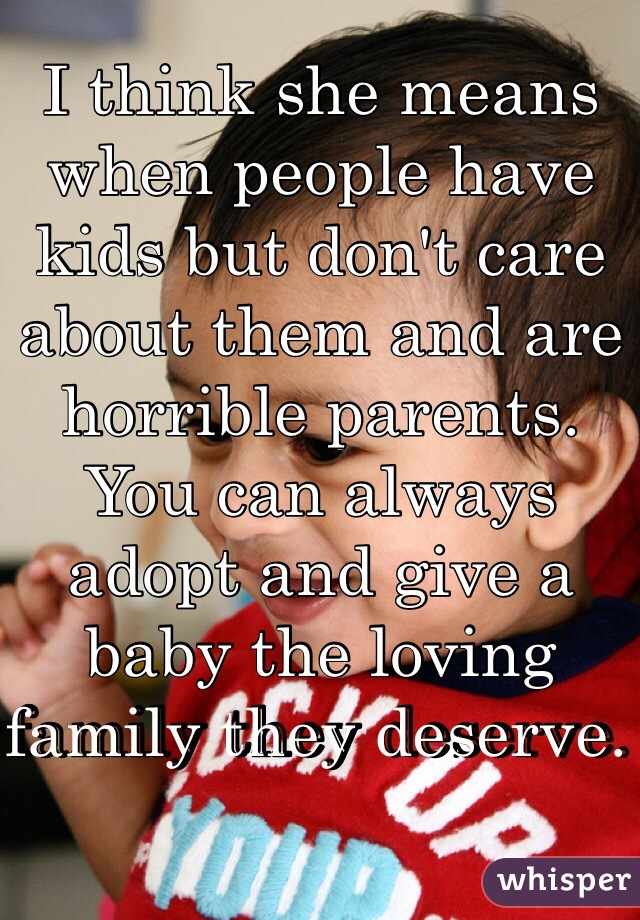 I think she means when people have kids but don't care about them and are horrible parents. You can always adopt and give a baby the loving family they deserve. 