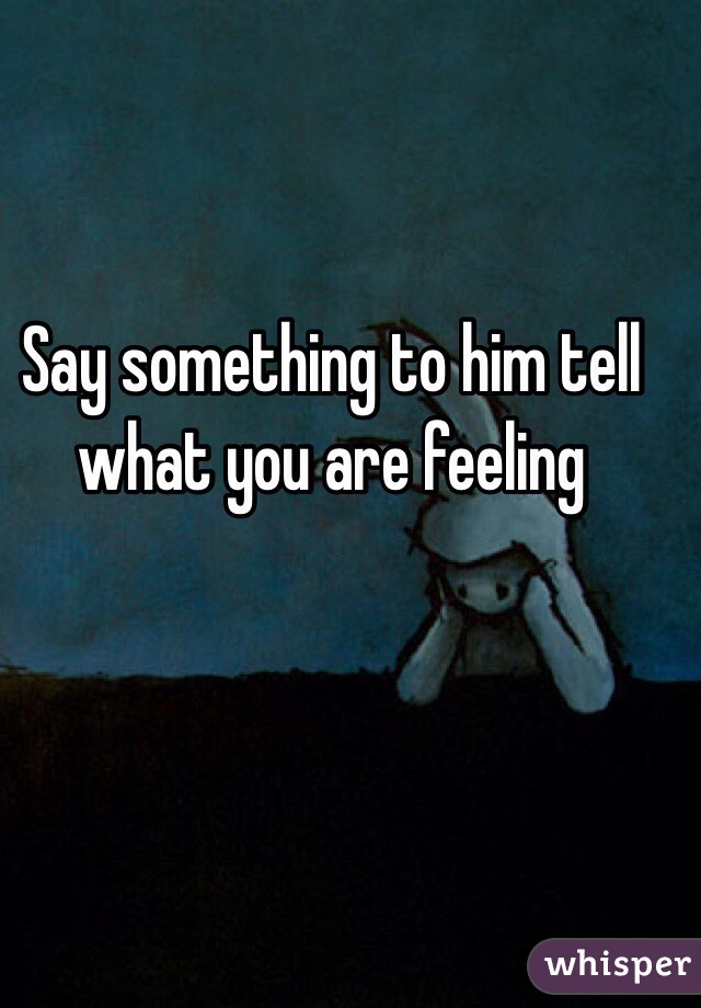 Say something to him tell what you are feeling 
