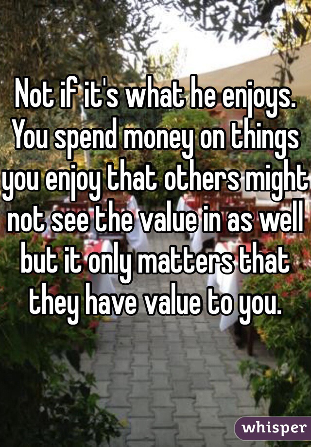 Not if it's what he enjoys.  You spend money on things you enjoy that others might not see the value in as well but it only matters that they have value to you.