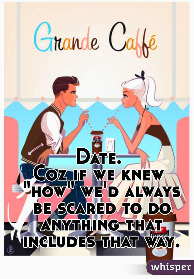 Date.
Coz if we knew "how" we'd always be scared to do anything that includes that way.
