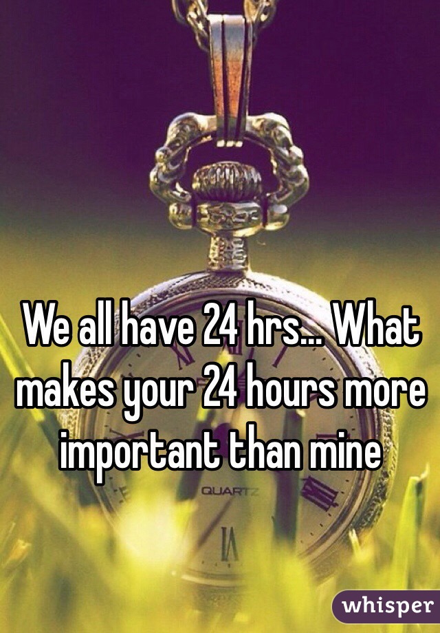 We all have 24 hrs... What makes your 24 hours more important than mine
