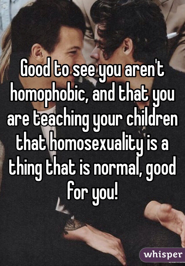 Good to see you aren't homophobic, and that you are teaching your children that homosexuality is a thing that is normal, good for you!