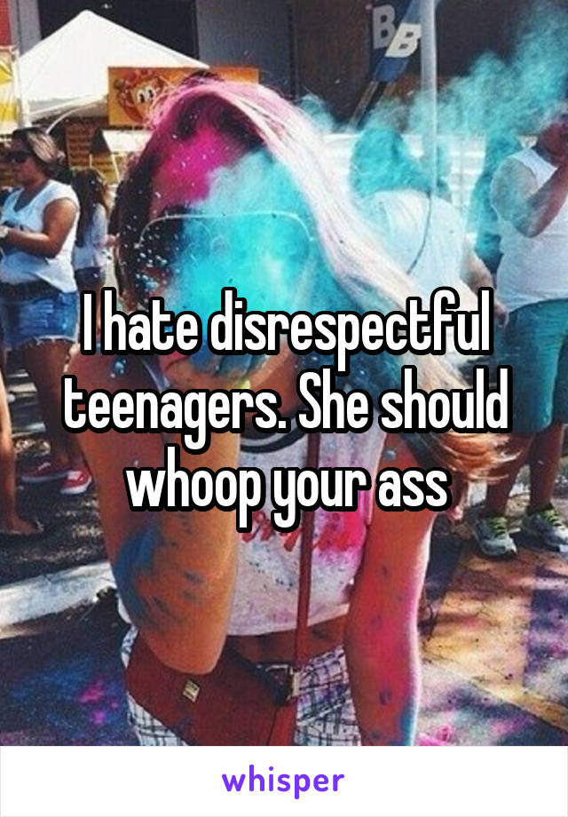 I hate disrespectful teenagers. She should whoop your ass
