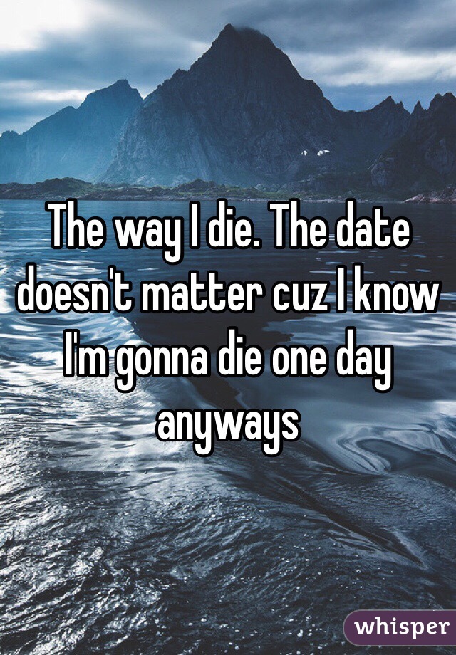 The way I die. The date doesn't matter cuz I know I'm gonna die one day anyways