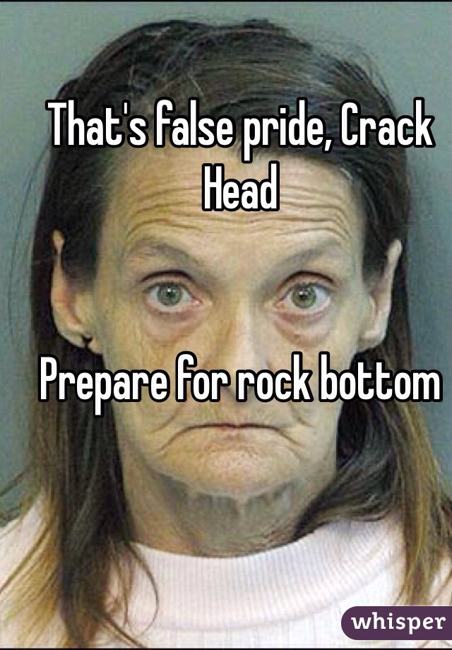 That's false pride, Crack Head


Prepare for rock bottom