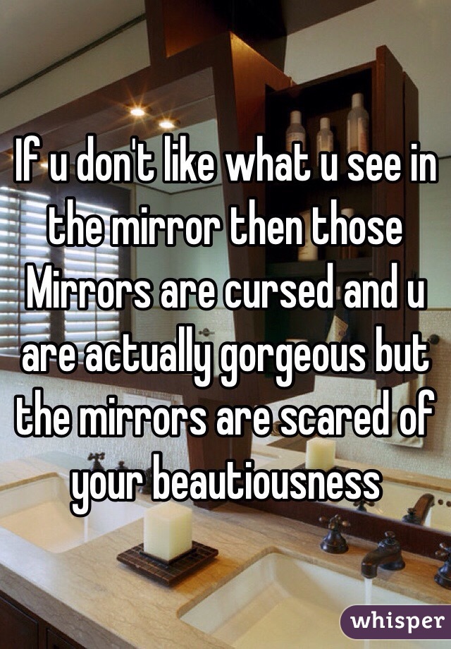 If u don't like what u see in the mirror then those Mirrors are cursed and u are actually gorgeous but the mirrors are scared of your beautiousness 