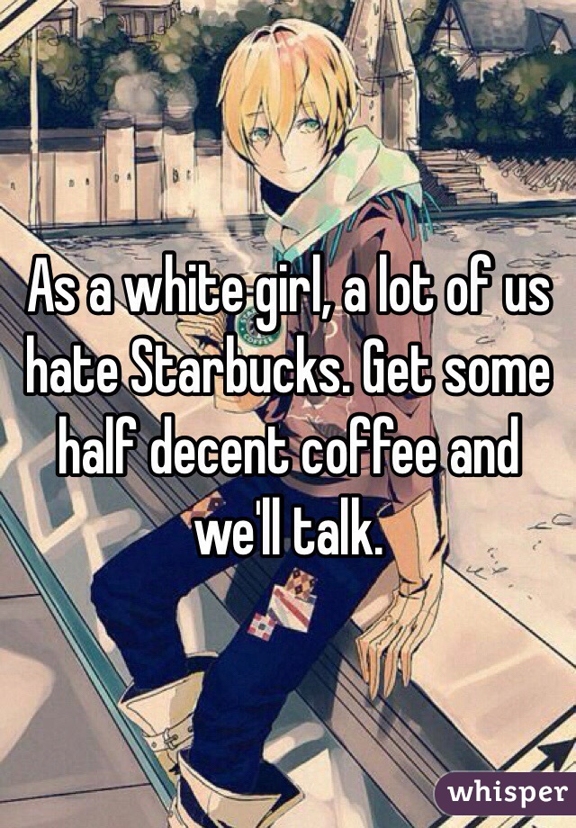 As a white girl, a lot of us hate Starbucks. Get some half decent coffee and we'll talk.
