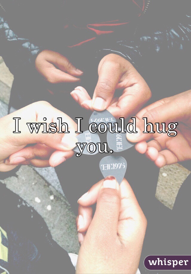 I wish I could hug you. 