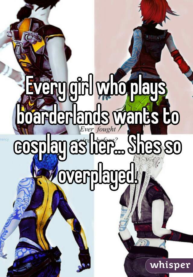 Every girl who plays boarderlands wants to cosplay as her... Shes so overplayed.