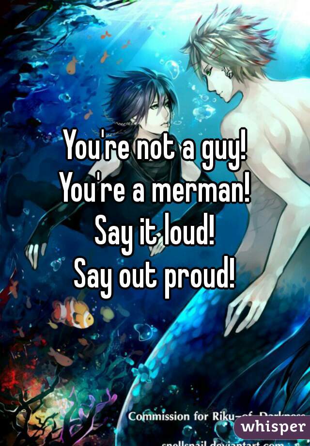 You're not a guy!
You're a merman!
Say it loud!
Say out proud!