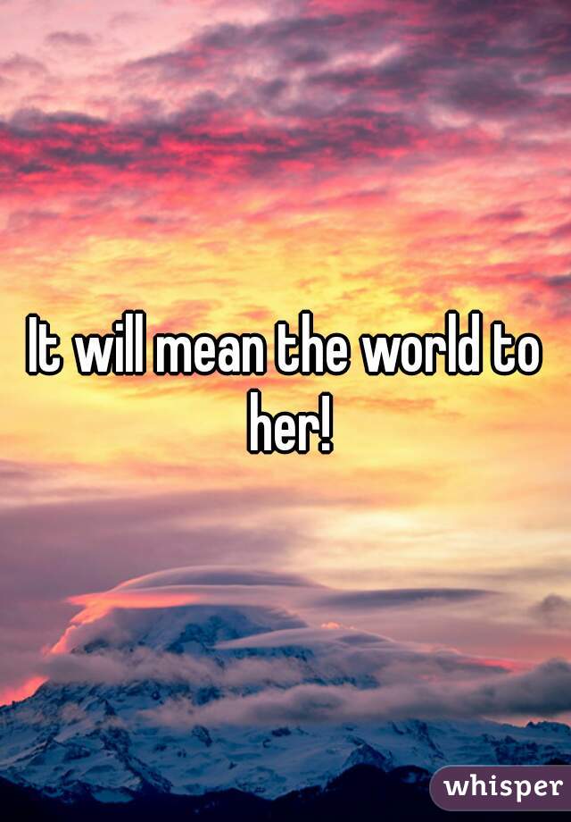 It will mean the world to her!