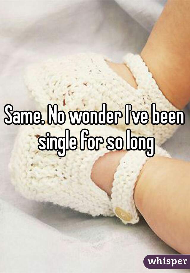 Same. No wonder I've been single for so long