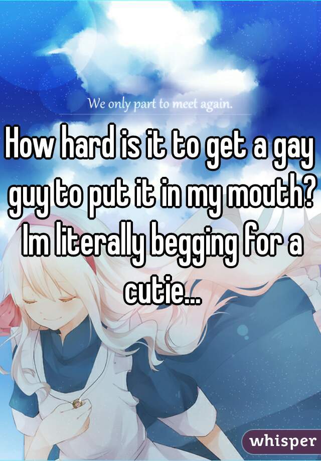 How hard is it to get a gay guy to put it in my mouth? Im literally begging for a cutie...