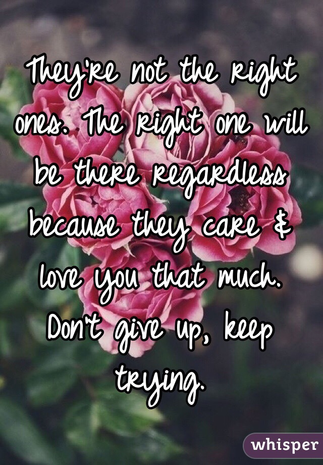 They're not the right ones. The right one will be there regardless because they care & love you that much. Don't give up, keep trying.