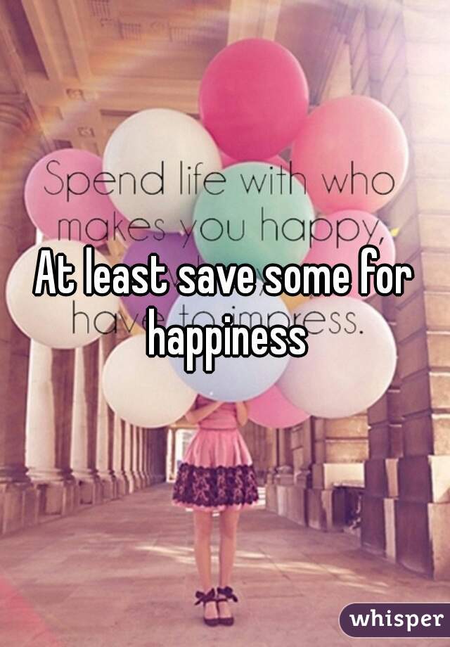 At least save some for happiness