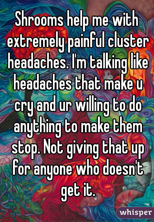 Shrooms help me with extremely painful cluster headaches. I'm talking like headaches that make u cry and ur willing to do anything to make them stop. Not giving that up for anyone who doesn't get it.