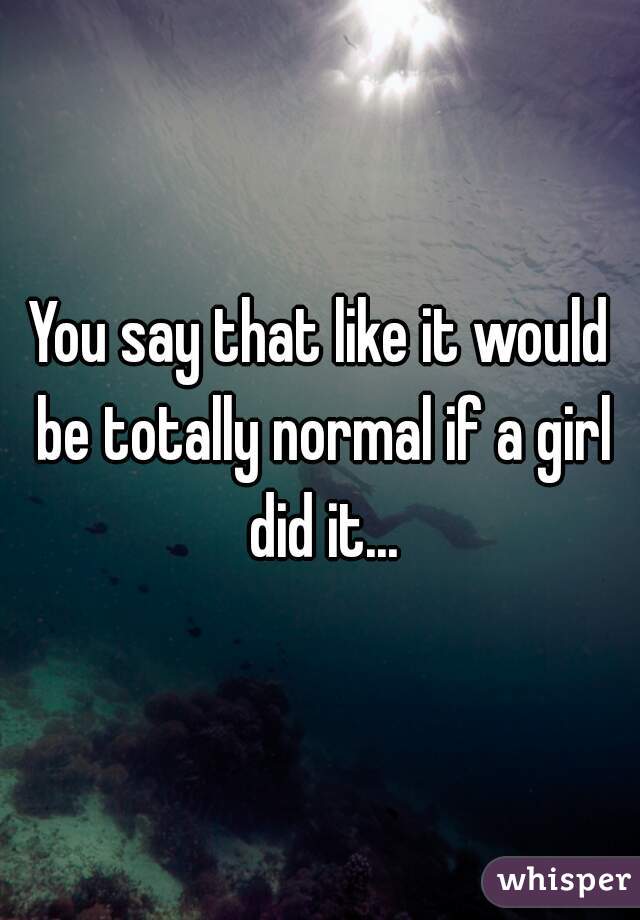 You say that like it would be totally normal if a girl did it...