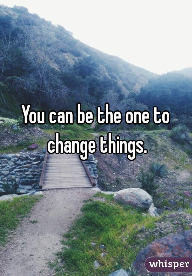 You can be the one to change things.