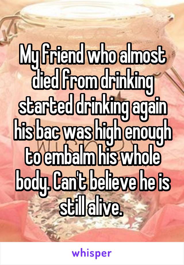 My friend who almost died from drinking started drinking again his bac was high enough to embalm his whole body. Can't believe he is still alive. 