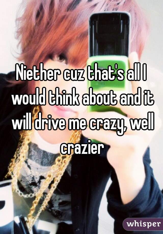 Niether cuz that's all I would think about and it will drive me crazy, well crazier