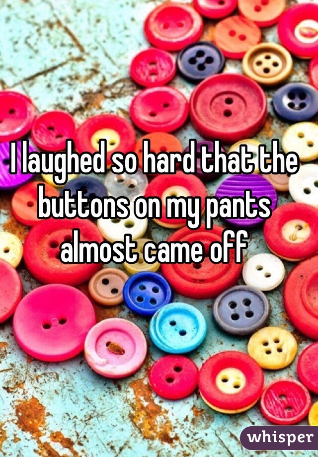 I laughed so hard that the buttons on my pants almost came off