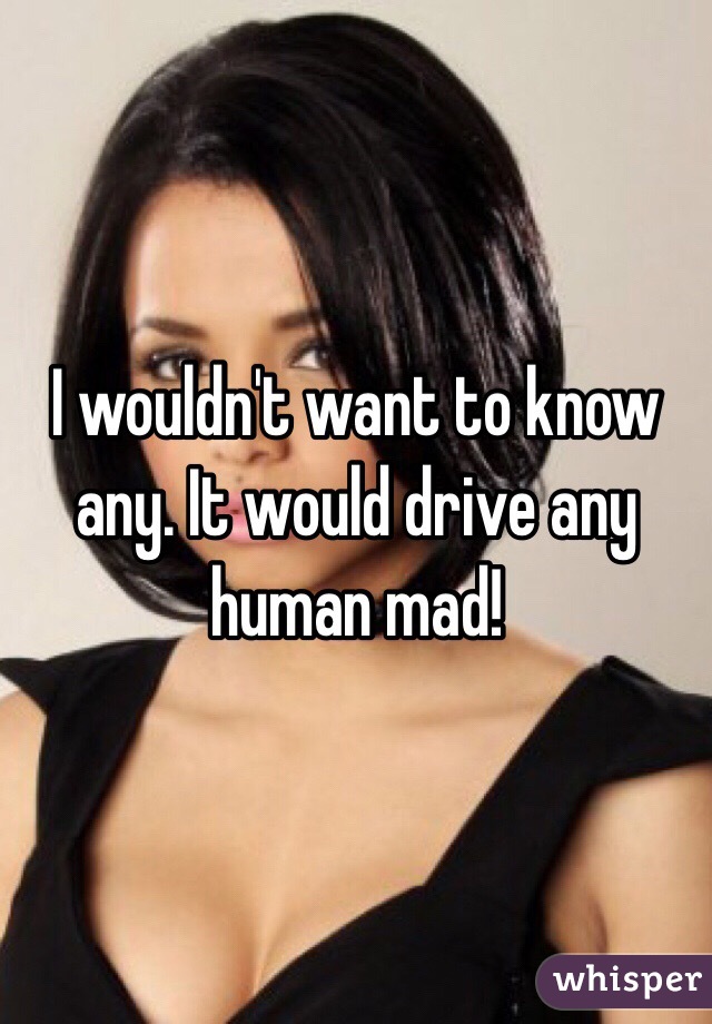 I wouldn't want to know any. It would drive any human mad! 