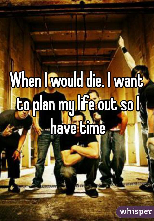 When I would die. I want to plan my life out so I have time