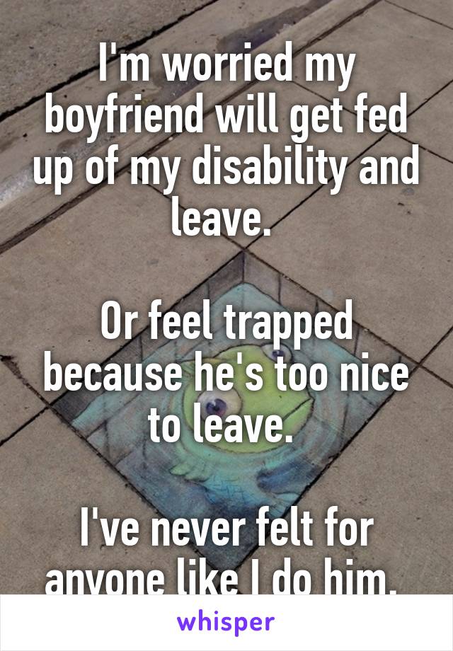 I'm worried my boyfriend will get fed up of my disability and leave. 

Or feel trapped because he's too nice to leave. 

I've never felt for anyone like I do him. 