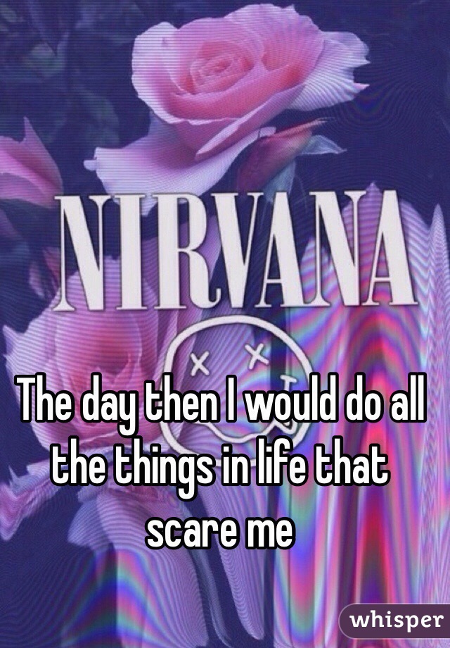 The day then I would do all the things in life that scare me