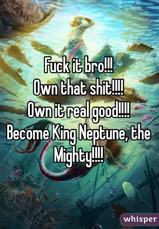 Fuck it bro!!!
Own that shit!!!!
Own it real good!!!!
Become King Neptune, the Mighty!!!!