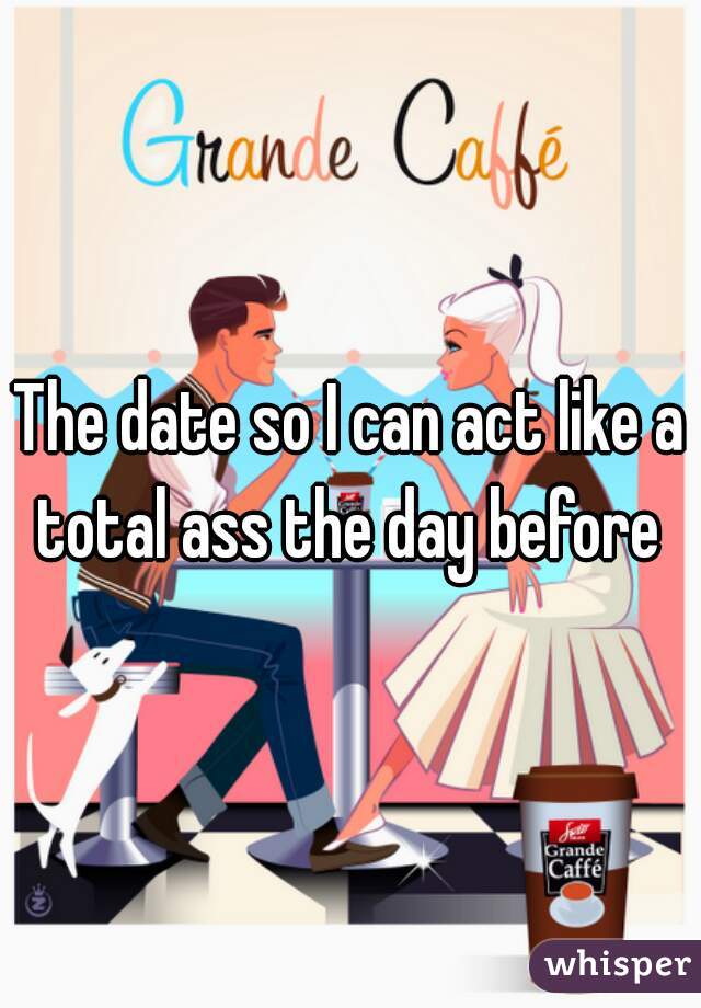 The date so I can act like a total ass the day before 