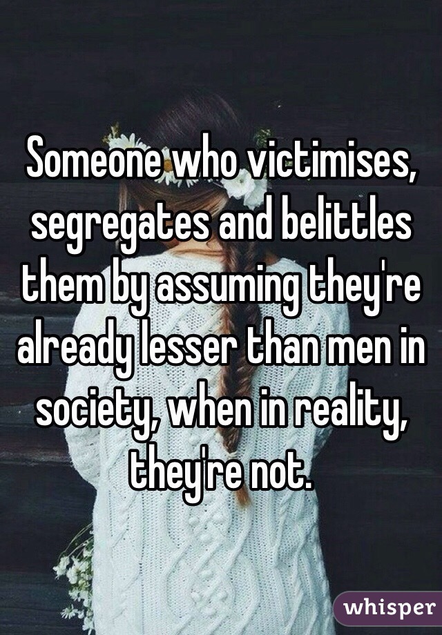 Someone who victimises, segregates and belittles them by assuming they're already lesser than men in society, when in reality, they're not.
