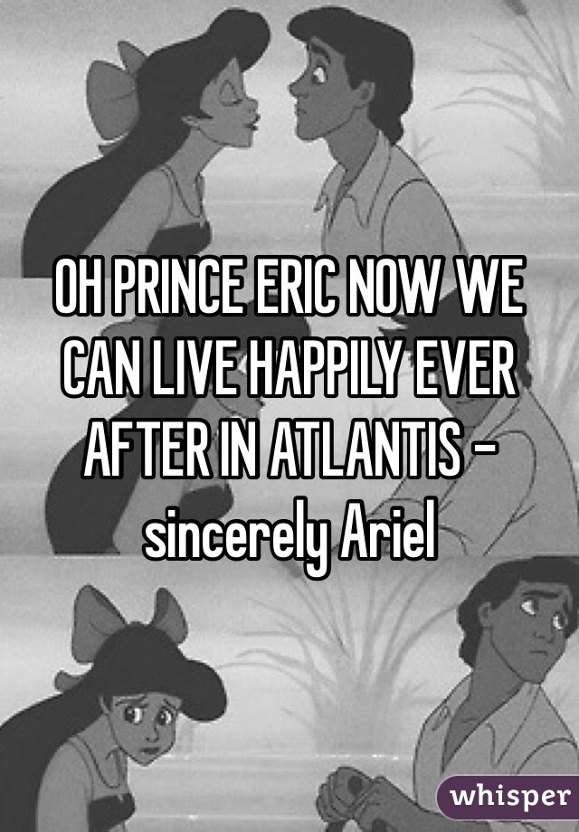 OH PRINCE ERIC NOW WE CAN LIVE HAPPILY EVER AFTER IN ATLANTIS - sincerely Ariel 