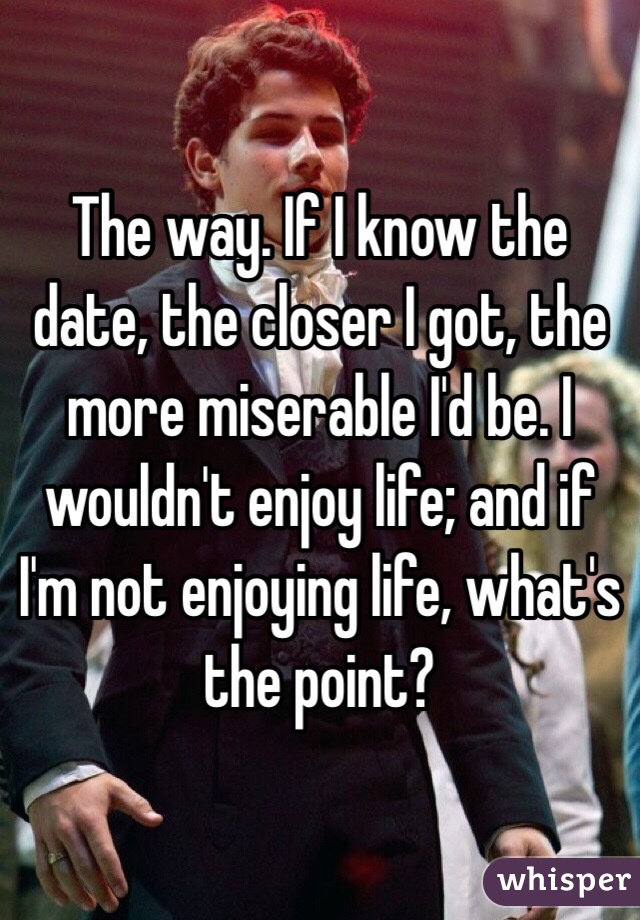 The way. If I know the date, the closer I got, the more miserable I'd be. I wouldn't enjoy life; and if I'm not enjoying life, what's the point?