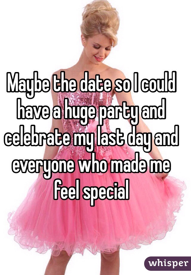 Maybe the date so I could have a huge party and celebrate my last day and everyone who made me feel special 