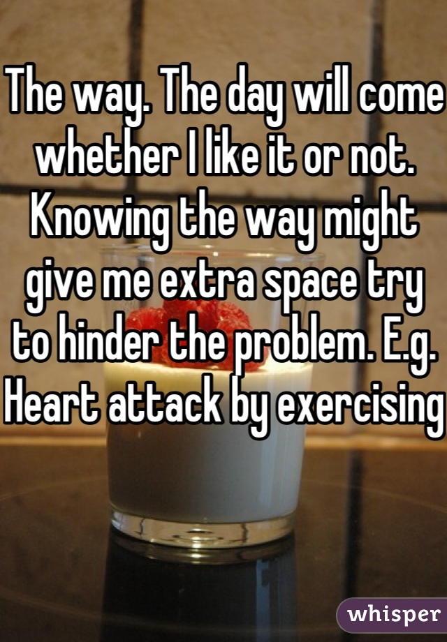 The way. The day will come whether I like it or not. Knowing the way might give me extra space try to hinder the problem. E.g. Heart attack by exercising   